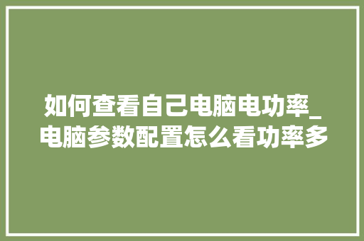 如何查看自己电脑电功率_电脑参数配置怎么看功率多少