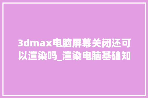 3dmax电脑屏幕关闭还可以渲染吗_渲染电脑基础知识和知识点