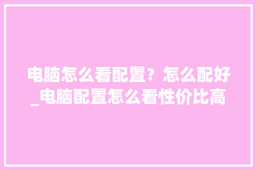 电脑怎么看配置？怎么配好_电脑配置怎么看性价比高的 电脑配置