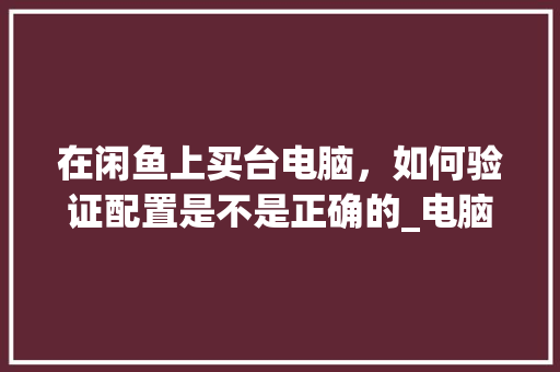 在闲鱼上买台电脑,如何验证配置是不是正确的_电脑运行器怎么看配置参数 编程语言 在闲鱼上买台电脑,如何验证配置是不是正确的_电脑运行器怎么看配置参数 编程语言