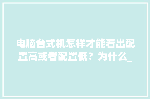 电脑台式机怎样才能看出配置高或者配置低?为什么_怎么看电脑啊配置低还是高 电脑配置 电脑台式机怎样才能看出配置高或者配置低?为什么_怎么看电脑啊配置低还是高 电脑配置