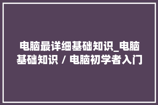 电脑最详细基础知识_电脑基础知识 / 电脑初学者入门 电脑基础 电脑最详细基础知识_电脑基础知识 / 电脑初学者入门 电脑基础