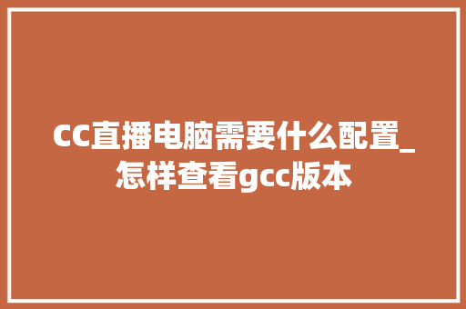 CC直播电脑需要什么配置_怎样查看gcc版本 操作系统 CC直播电脑需要什么配置_怎样查看gcc版本 操作系统