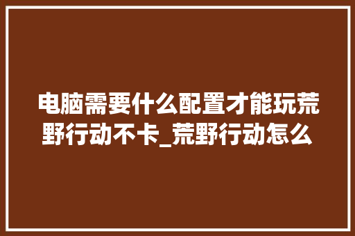 电脑需要什么配置才能玩荒野行动不卡_荒野行动怎么看电脑配置高低 电脑需要什么配置才能玩荒野行动不卡_荒野行动怎么看电脑配置高低