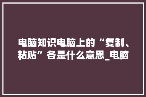 电脑知识电脑上的“复制、粘贴”各是什么意思_电脑文章基础知识有哪些 电脑配置