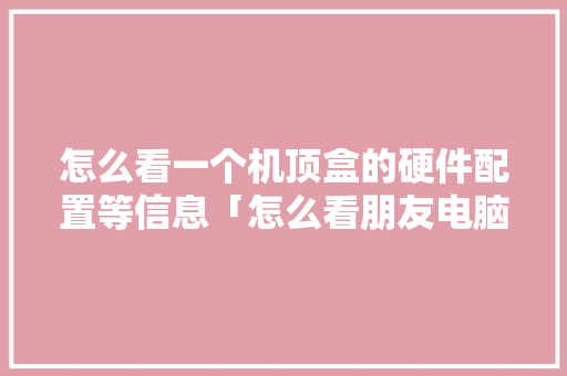 怎么看一个机顶盒的硬件配置等信息「怎么看朋友电脑的配置信息」 网络技术 怎么看一个机顶盒的硬件配置等信息「怎么看朋友电脑的配置信息」 怎么看一个机顶盒的硬件配置等信息「怎么看朋友电脑的配置信息」 网络技术