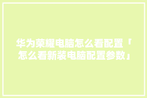 华为荣耀电脑怎么看配置「怎么看新装电脑配置参数」 华为荣耀电脑怎么看配置「怎么看新装电脑配置参数」 编程语言