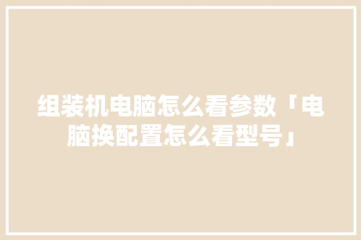 组装机电脑怎么看参数「电脑换配置怎么看型号」 组装机电脑怎么看参数「电脑换配置怎么看型号」 网络技术