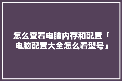 怎么查看电脑内存和配置「电脑配置大全怎么看型号」 电脑配置 怎么查看电脑内存和配置「电脑配置大全怎么看型号」 怎么查看电脑内存和配置「电脑配置大全怎么看型号」 电脑配置