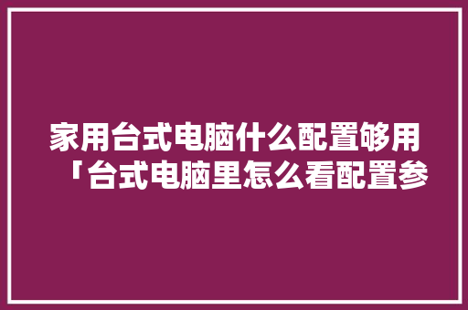 家用台式电脑什么配置够用「台式电脑里怎么看配置参数」 家用台式电脑什么配置够用「台式电脑里怎么看配置参数」 网络技术