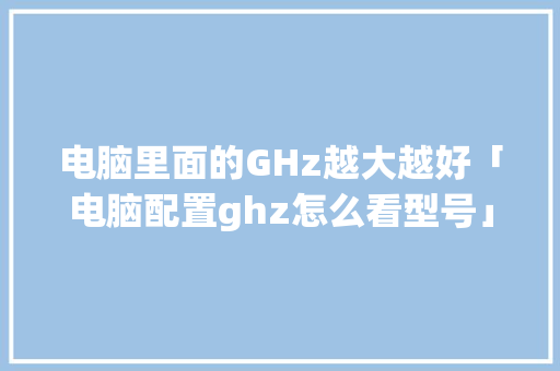 电脑里面的GHz越大越好「电脑配置ghz怎么看型号」 电脑里面的GHz越大越好「电脑配置ghz怎么看型号」 网络技术