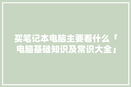 买笔记本电脑主要看什么「电脑基础知识及常识大全」 电脑基础 买笔记本电脑主要看什么「电脑基础知识及常识大全」 买笔记本电脑主要看什么「电脑基础知识及常识大全」 电脑基础