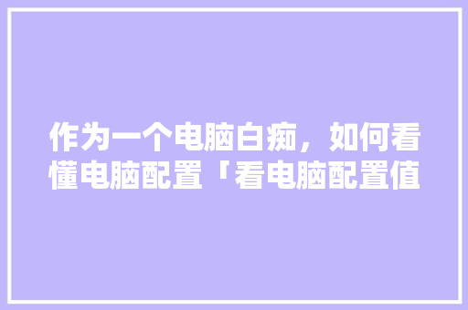 作为一个电脑白痴，如何看懂电脑配置「看电脑配置值不值怎么看的」 作为一个电脑白痴，如何看懂电脑配置「看电脑配置值不值怎么看的」 网络技术