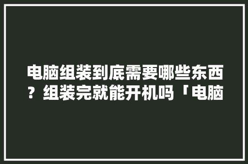 电脑组装到底需要哪些东西？组装完就能开机吗「电脑组装基础知识教程自学」 电脑组装到底需要哪些东西？组装完就能开机吗「电脑组装基础知识教程自学」 编程语言