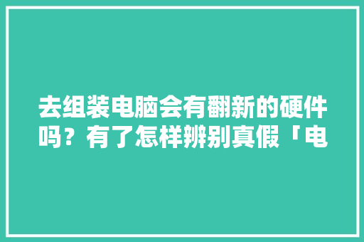 去组装电脑会有翻新的硬件吗？有了怎样辨别真假「电脑拆开看配置真假怎么看的」 去组装电脑会有翻新的硬件吗？有了怎样辨别真假「电脑拆开看配置真假怎么看的」 网络技术