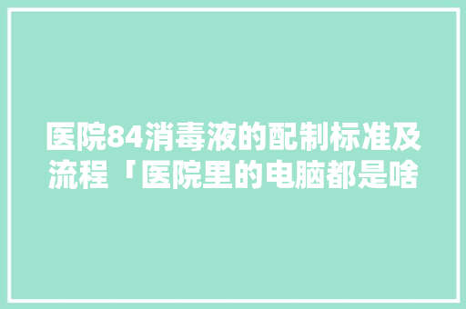 医院84消毒液的配制标准及流程「医院里的电脑都是啥配置」
