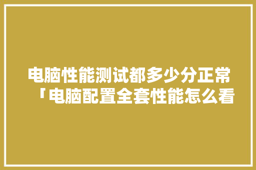 电脑性能测试都多少分正常「电脑配置全套性能怎么看的」 操作系统 电脑性能测试都多少分正常「电脑配置全套性能怎么看的」 电脑性能测试都多少分正常「电脑配置全套性能怎么看的」 操作系统