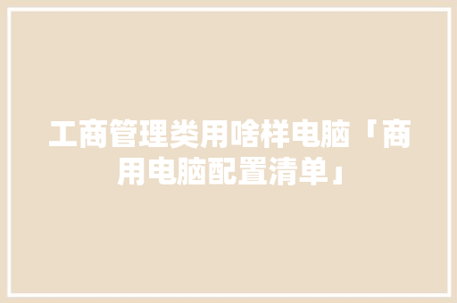 工商管理类用啥样电脑「商用电脑配置清单」 操作系统 工商管理类用啥样电脑「商用电脑配置清单」 工商管理类用啥样电脑「商用电脑配置清单」 操作系统