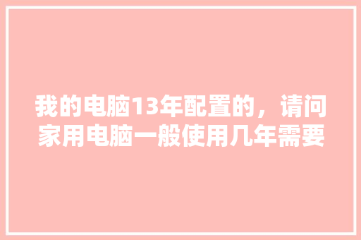 我的电脑13年配置的，请问家用电脑一般使用几年需要更新「换电脑怎么看配置参数」