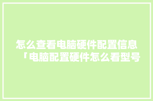怎么查看电脑硬件配置信息「电脑配置硬件怎么看型号」 怎么查看电脑硬件配置信息「电脑配置硬件怎么看型号」 电脑配置