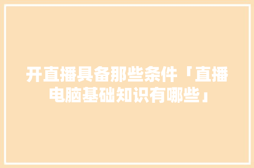 开直播具备那些条件「直播电脑基础知识有哪些」 开直播具备那些条件「直播电脑基础知识有哪些」 操作系统