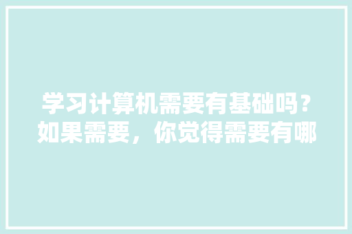 学习计算机需要有基础吗？如果需要，你觉得需要有哪些基础「电脑基础知识包括哪些内容」