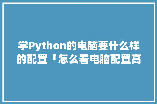 学Python的电脑要什么样的配置「怎么看电脑配置高点还是低点」 学Python的电脑要什么样的配置「怎么看电脑配置高点还是低点」 网络技术