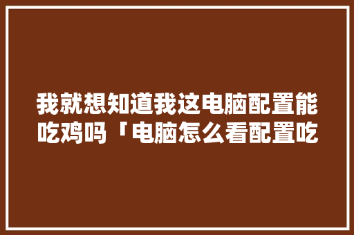 我就想知道我这电脑配置能吃鸡吗「电脑怎么看配置吃鸡多少帧」 我就想知道我这电脑配置能吃鸡吗「电脑怎么看配置吃鸡多少帧」 网络技术