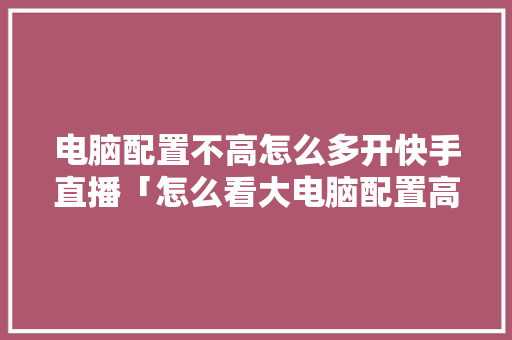 电脑配置不高怎么多开快手直播「怎么看大电脑配置高低啊」 电脑配置不高怎么多开快手直播「怎么看大电脑配置高低啊」 网络技术