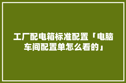 工厂配电箱标准配置「电脑车间配置单怎么看的」 电脑基础 工厂配电箱标准配置「电脑车间配置单怎么看的」 工厂配电箱标准配置「电脑车间配置单怎么看的」 电脑基础