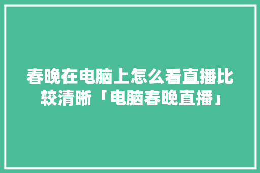 春晚在电脑上怎么看直播比较清晰「电脑春晚直播」