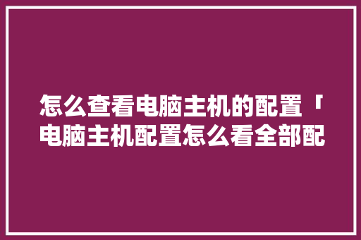 怎么查看电脑主机的配置「电脑主机配置怎么看全部配置」 怎么查看电脑主机的配置「电脑主机配置怎么看全部配置」 电脑故障维修