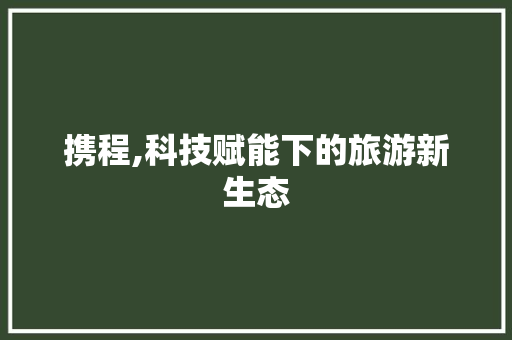 携程,科技赋能下的旅游新生态