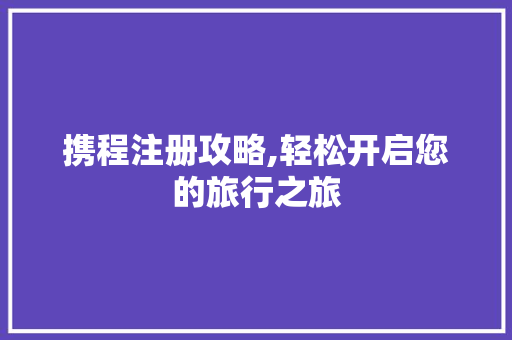 携程注册攻略,轻松开启您的旅行之旅