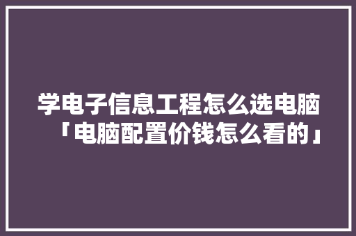 学电子信息工程怎么选电脑「电脑配置价钱怎么看的」 网络技术 学电子信息工程怎么选电脑「电脑配置价钱怎么看的」 学电子信息工程怎么选电脑「电脑配置价钱怎么看的」 网络技术