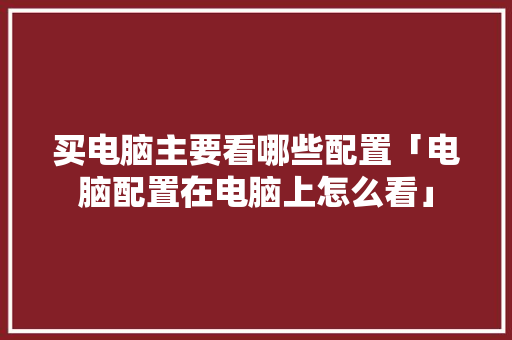 买电脑主要看哪些配置「电脑配置在电脑上怎么看」 买电脑主要看哪些配置「电脑配置在电脑上怎么看」 电脑配置