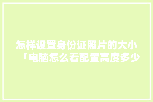 怎样设置身份证照片的大小「电脑怎么看配置高度多少」