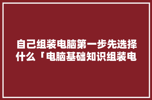 自己组装电脑第一步先选择什么「电脑基础知识组装电脑教程」 编程语言 自己组装电脑第一步先选择什么「电脑基础知识组装电脑教程」 自己组装电脑第一步先选择什么「电脑基础知识组装电脑教程」 编程语言