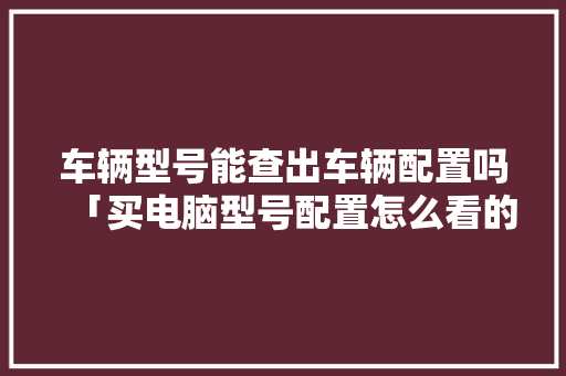 车辆型号能查出车辆配置吗「买电脑型号配置怎么看的」 电脑故障维修 车辆型号能查出车辆配置吗「买电脑型号配置怎么看的」 车辆型号能查出车辆配置吗「买电脑型号配置怎么看的」 电脑故障维修