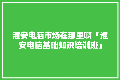 淮安电脑市场在那里啊「淮安电脑基础知识培训班」 淮安电脑市场在那里啊「淮安电脑基础知识培训班」 电脑配置