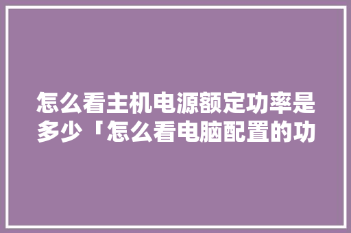 怎么看主机电源额定功率是多少「怎么看电脑配置的功率是多少」 怎么看主机电源额定功率是多少「怎么看电脑配置的功率是多少」 编程语言