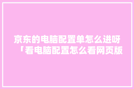 京东的电脑配置单怎么进呀「看电脑配置怎么看网页版」 京东的电脑配置单怎么进呀「看电脑配置怎么看网页版」 操作系统