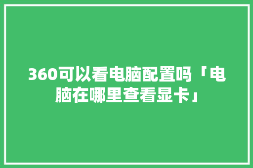 360可以看电脑配置吗「电脑在哪里查看显卡」 360可以看电脑配置吗「电脑在哪里查看显卡」 电脑配置