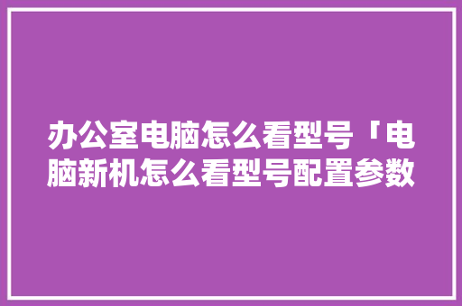 办公室电脑怎么看型号「电脑新机怎么看型号配置参数」 编程语言 办公室电脑怎么看型号「电脑新机怎么看型号配置参数」 办公室电脑怎么看型号「电脑新机怎么看型号配置参数」 编程语言