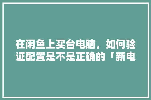 在闲鱼上买台电脑,如何验证配置是不是正确的「新电脑配置价格怎么看的」 编程语言 在闲鱼上买台电脑,如何验证配置是不是正确的「新电脑配置价格怎么看的」 在闲鱼上买台电脑,如何验证配置是不是正确的「新电脑配置价格怎么看的」 编程语言