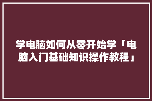 学电脑如何从零开始学「电脑入门基础知识操作教程」 学电脑如何从零开始学「电脑入门基础知识操作教程」 电脑基础