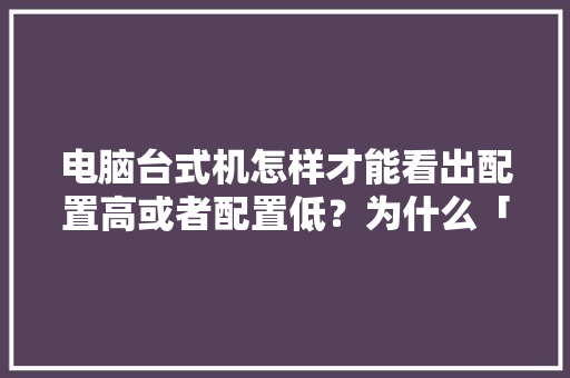 电脑台式机怎样才能看出配置高或者配置低？为什么「台式电脑怎么看全部配置参数」 电脑台式机怎样才能看出配置高或者配置低？为什么「台式电脑怎么看全部配置参数」 电脑配置