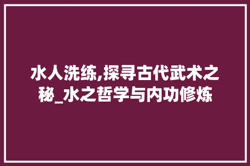 水人洗练,探寻古代武术之秘_水之哲学与内功修炼 网络技术