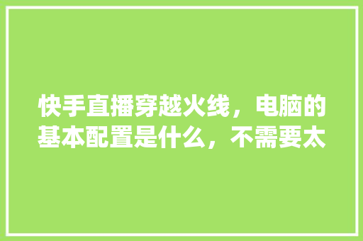快手直播穿越火线，电脑的基本配置是什么，不需要太高，太高了太贵。够用就可以了_电脑配置零基础知识学什么 电脑配置