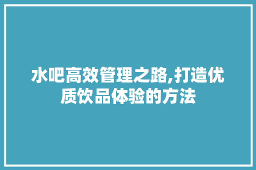 水吧高效管理之路,打造优质饮品体验的方法